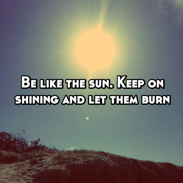 Be Like The Sun Keep On Shining And Let Them Burn