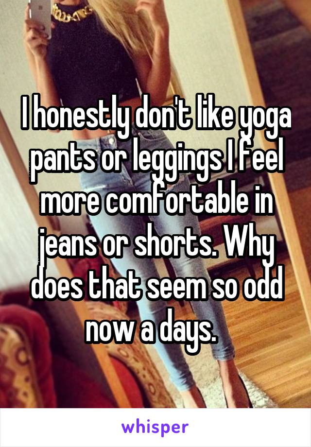 I honestly don't like yoga pants or leggings I feel more comfortable in jeans or shorts. Why does that seem so odd now a days.  