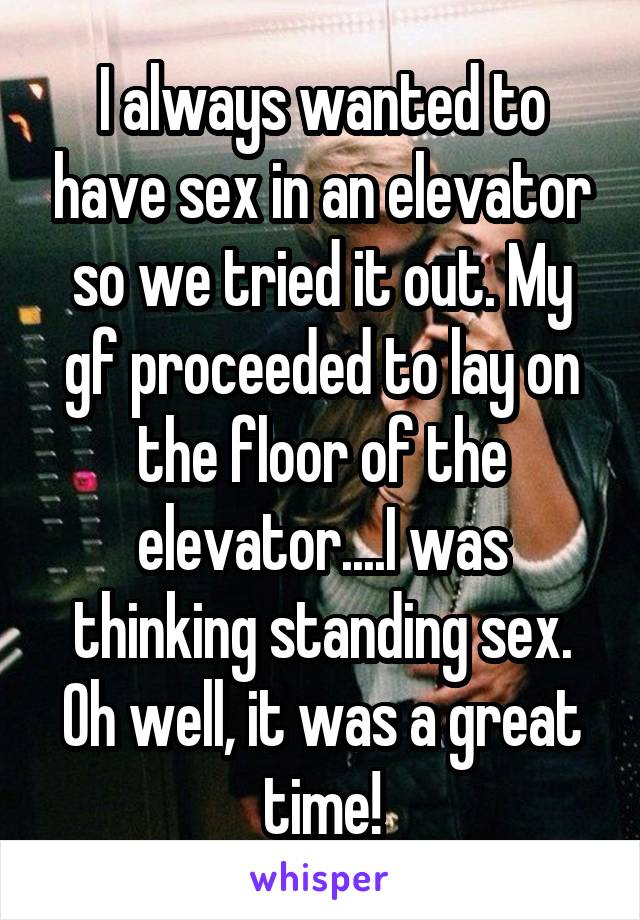 I always wanted to have sex in an elevator so we tried it out. My gf proceeded to lay on the floor of the elevator....I was thinking standing sex. Oh well, it was a great time!