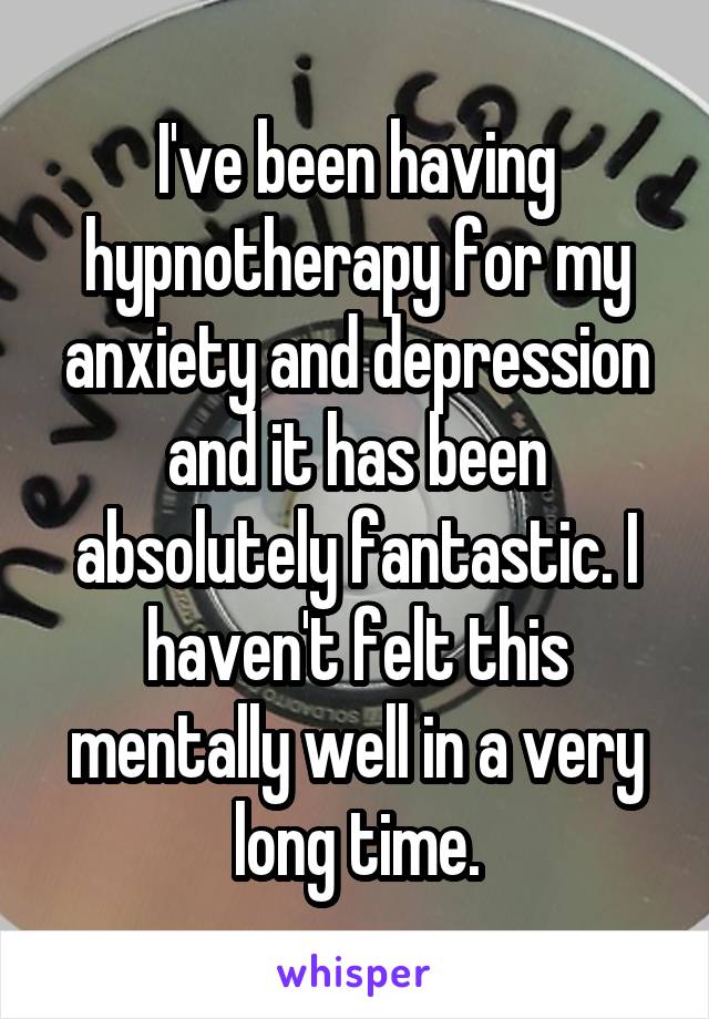 I've been having hypnotherapy for my anxiety and depression and it has been absolutely fantastic. I haven't felt this mentally well in a very long time.