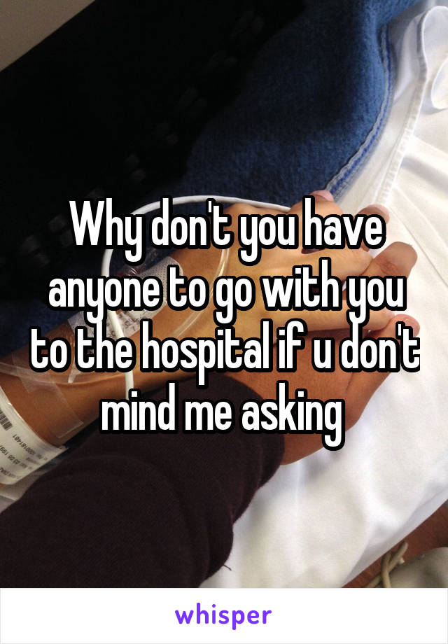 Why don't you have anyone to go with you to the hospital if u don't mind me asking 