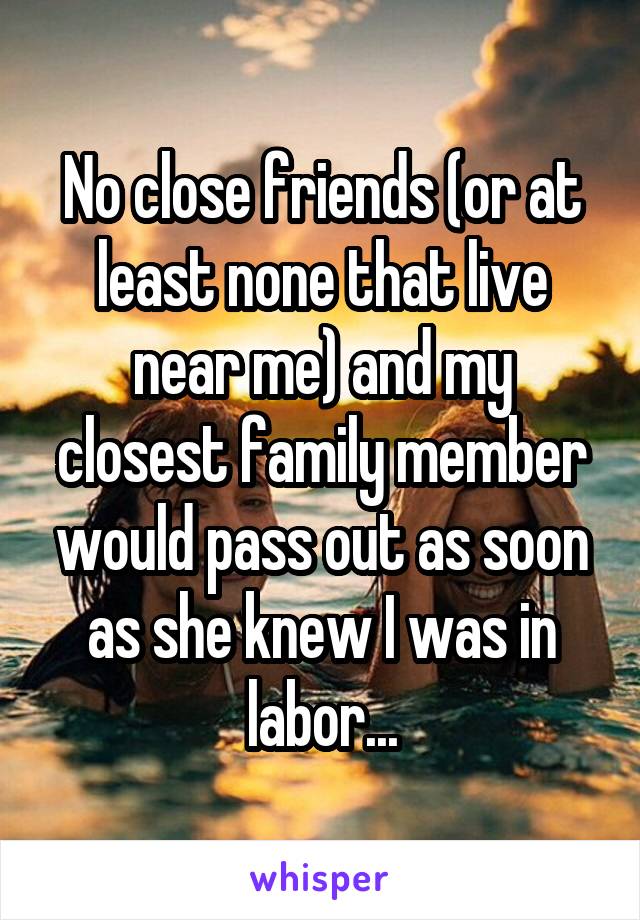 No close friends (or at least none that live near me) and my closest family member would pass out as soon as she knew I was in labor...