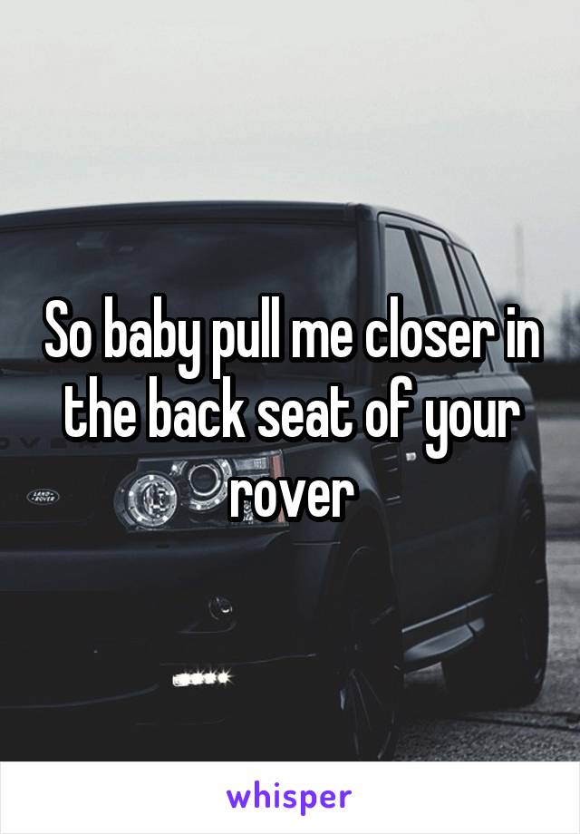 so baby pull me closer in the back seat of your rover that i know you can