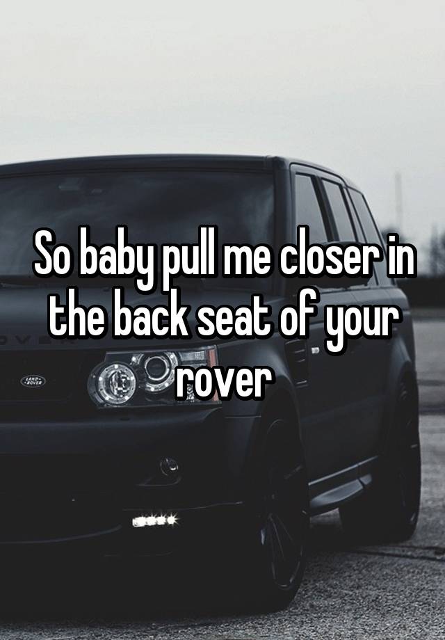 so baby pull me closer in the backseat of your rover troye