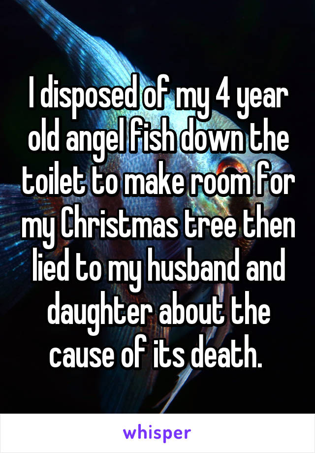 I disposed of my 4 year old angel fish down the toilet to make room for my Christmas tree then lied to my husband and daughter about the cause of its death. 