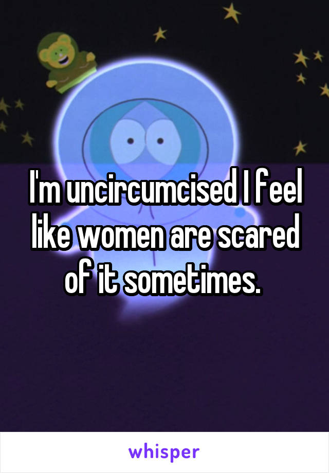 I'm uncircumcised I feel like women are scared of it sometimes. 