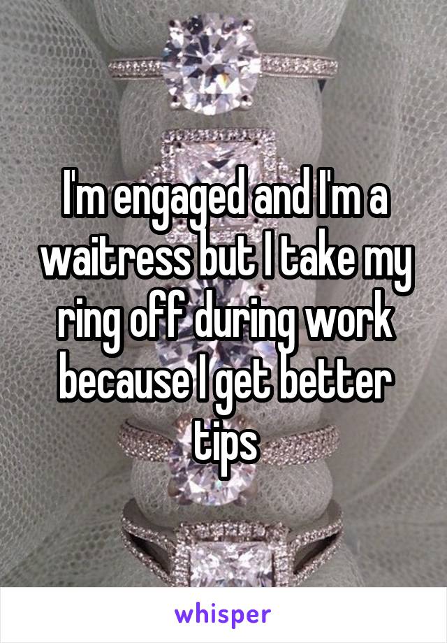 I'm engaged and I'm a waitress but I take my ring off during work because I get better tips