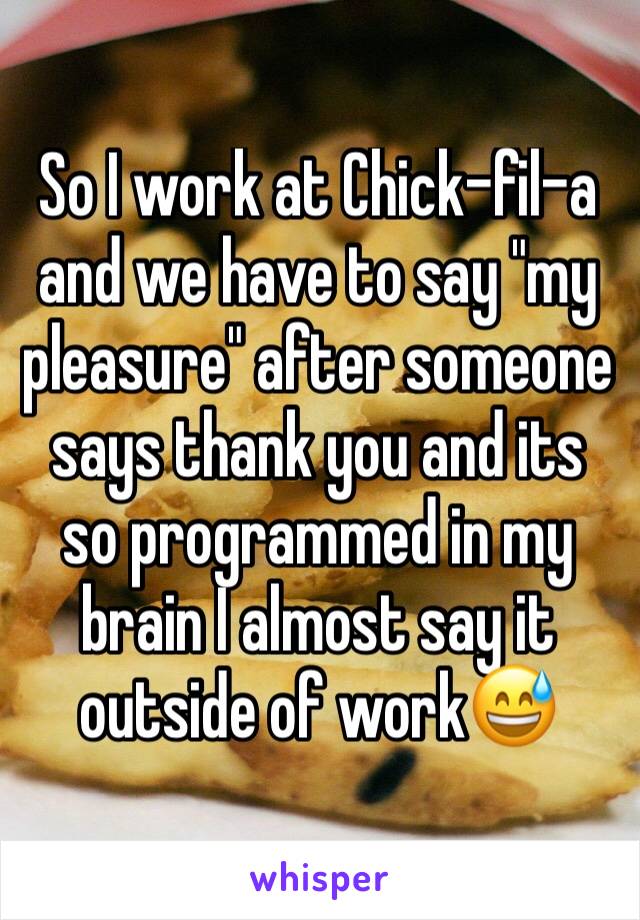 So I work at Chick-fil-a and we have to say "my pleasure" after someone says thank you and its so programmed in my brain I almost say it outside of work😅