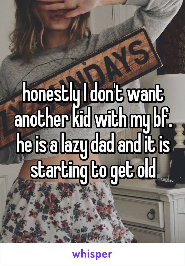 honestly I don't want another kid with my bf. he is a lazy dad and it is starting to get old
