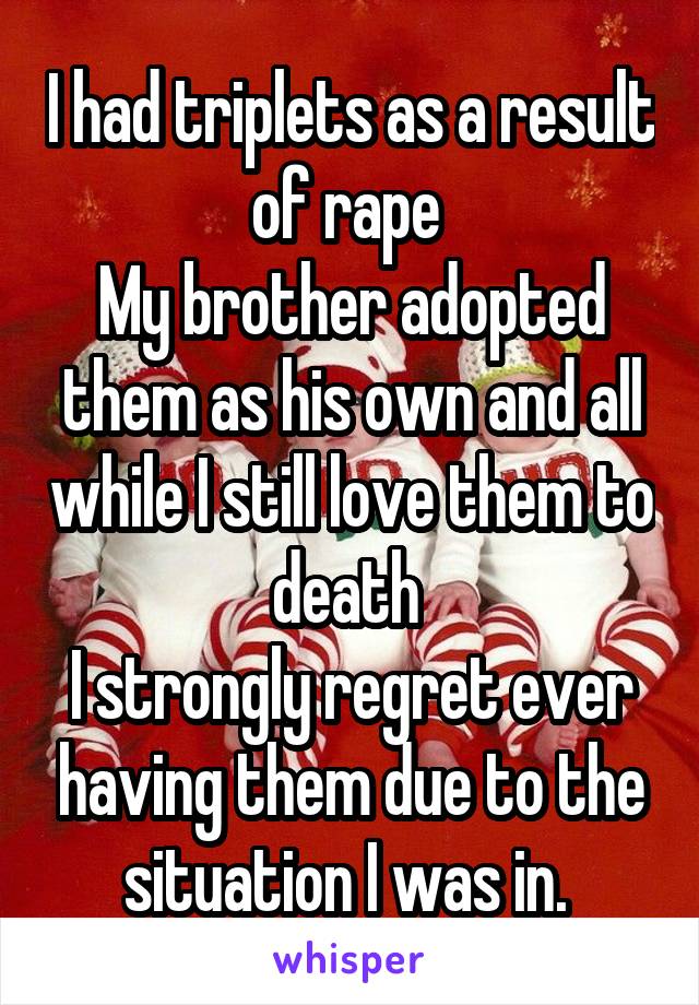 I had triplets as a result of rape 
My brother adopted them as his own and all while I still love them to death 
I strongly regret ever having them due to the situation I was in. 