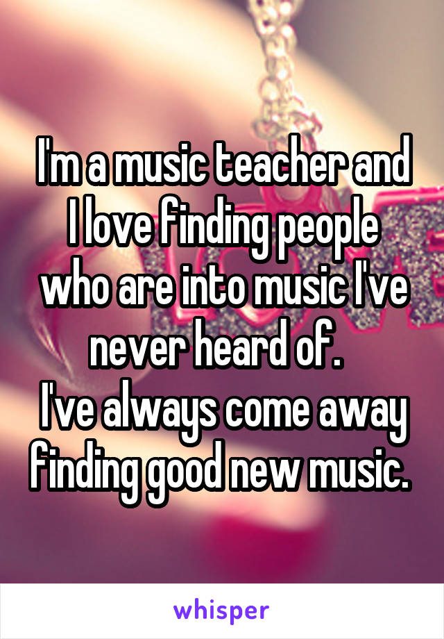 I'm a music teacher and I love finding people who are into music I've never heard of.  
I've always come away finding good new music. 