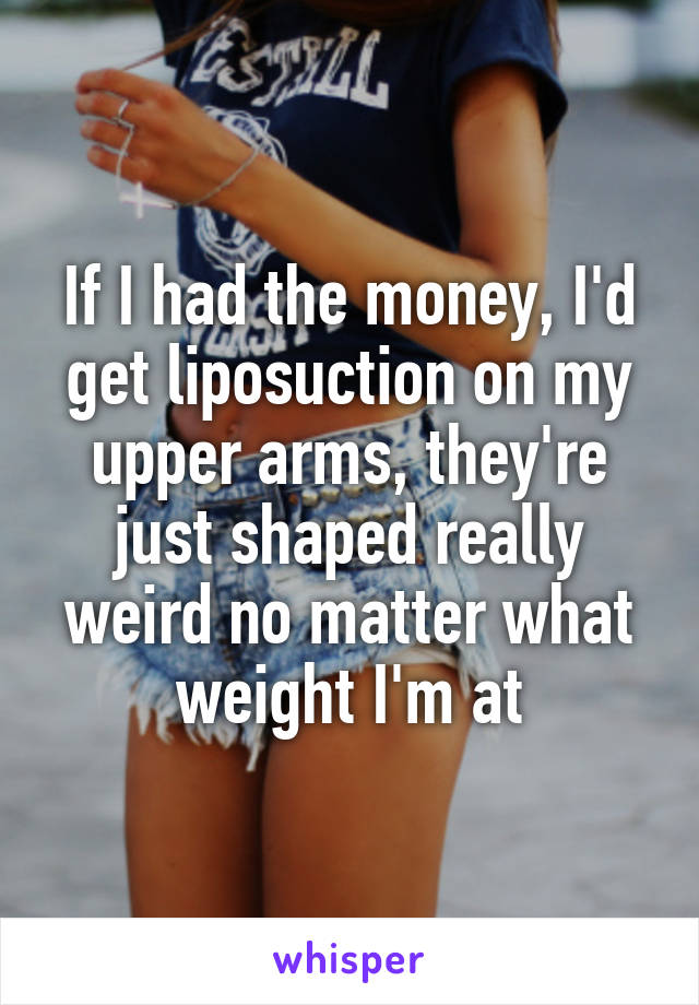If I had the money, I'd get liposuction on my upper arms, they're just shaped really weird no matter what weight I'm at