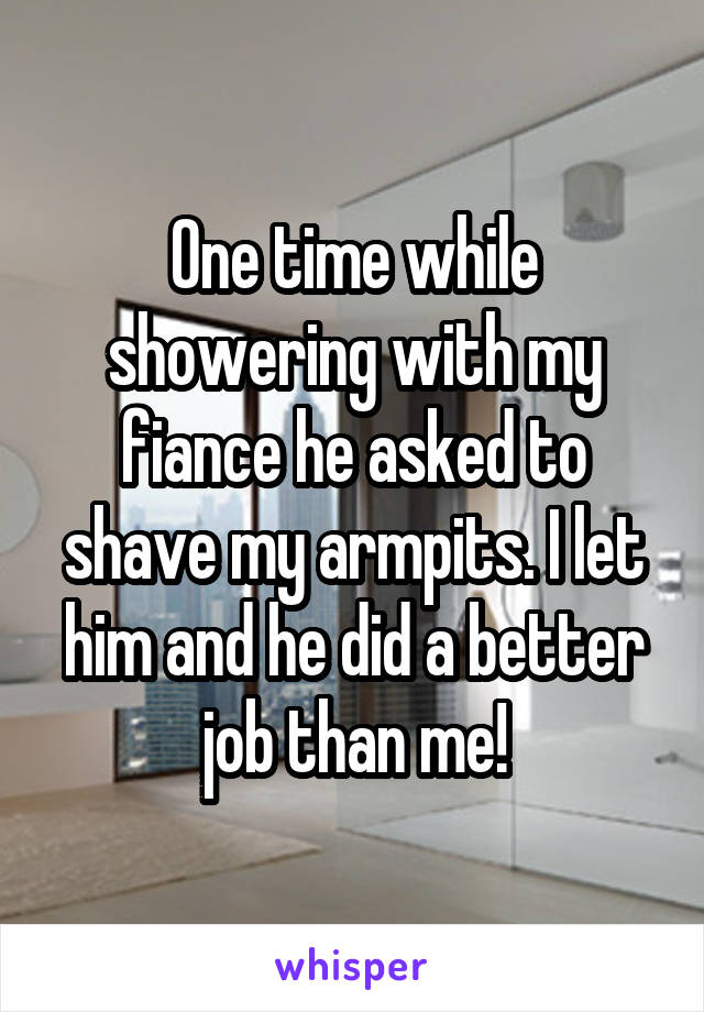 One time while showering with my fiance he asked to shave my armpits. I let him and he did a better job than me!
