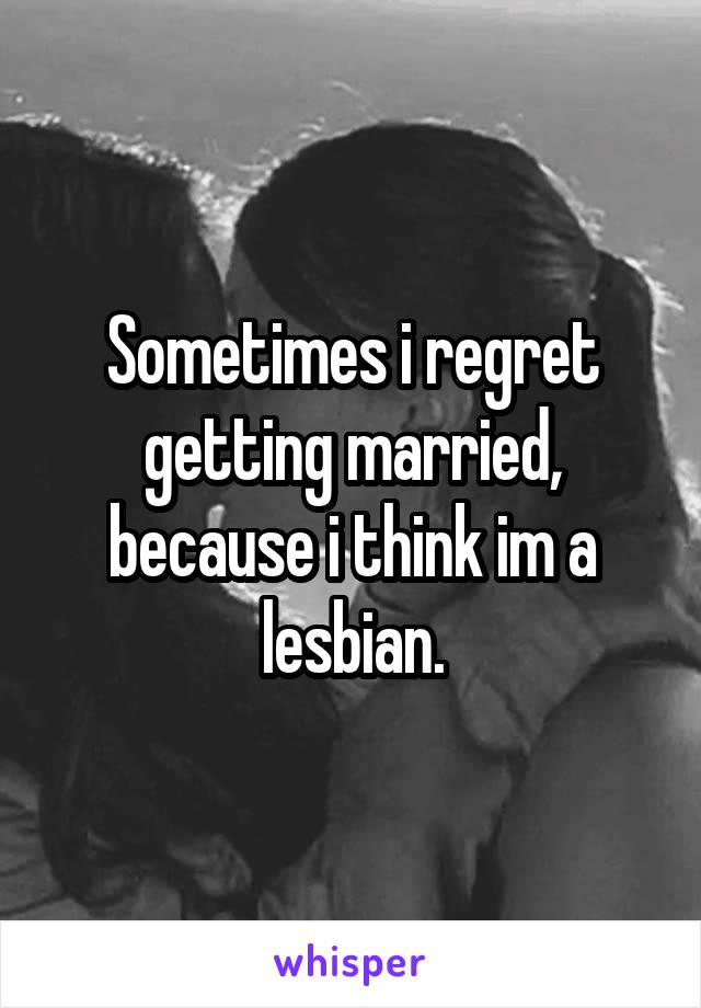 Sometimes i regret getting married, because i think im a lesbian.