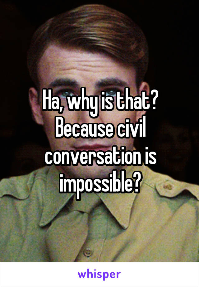 Ha, why is that? Because civil conversation is impossible?
