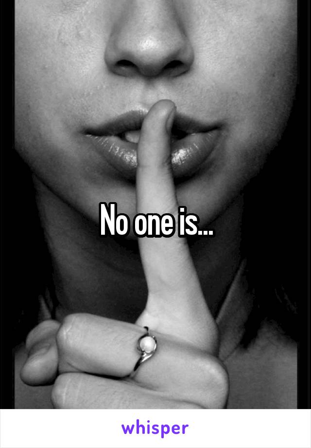 No one is...