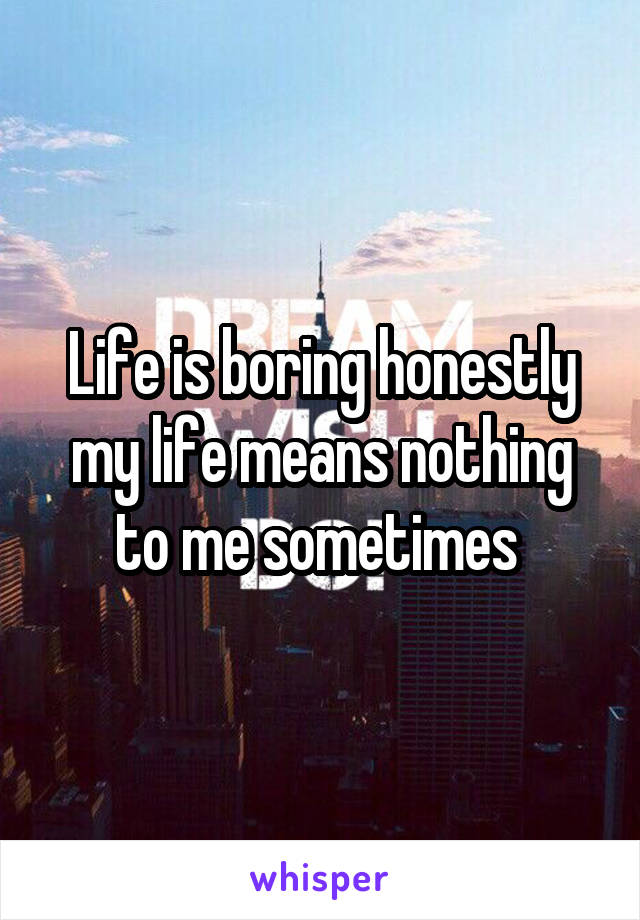 Life is boring honestly my life means nothing to me sometimes 