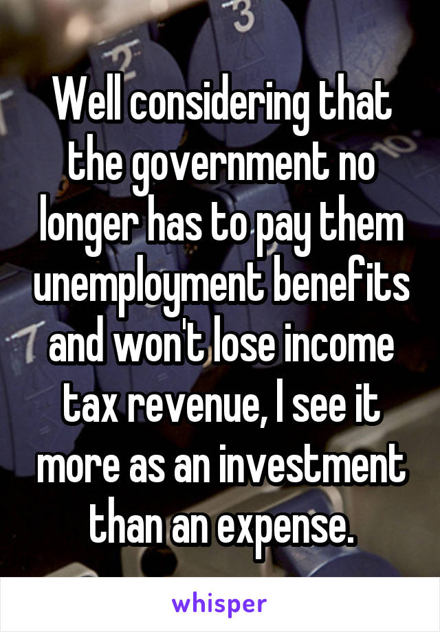 Well considering that the government no longer has to pay them unemployment benefits and won't lose income tax revenue, I see it more as an investment than an expense.
