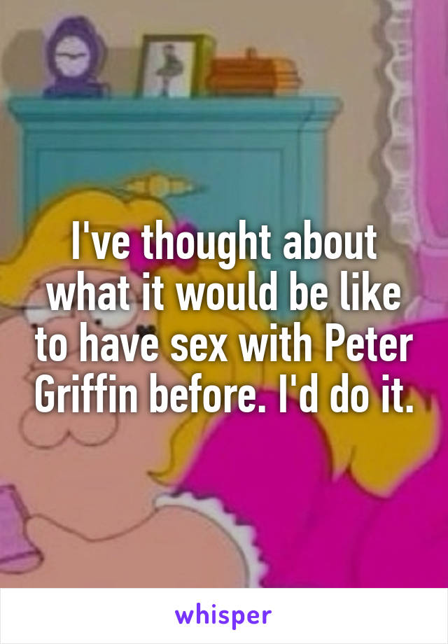 I've thought about what it would be like to have sex with Peter Griffin before. I'd do it.