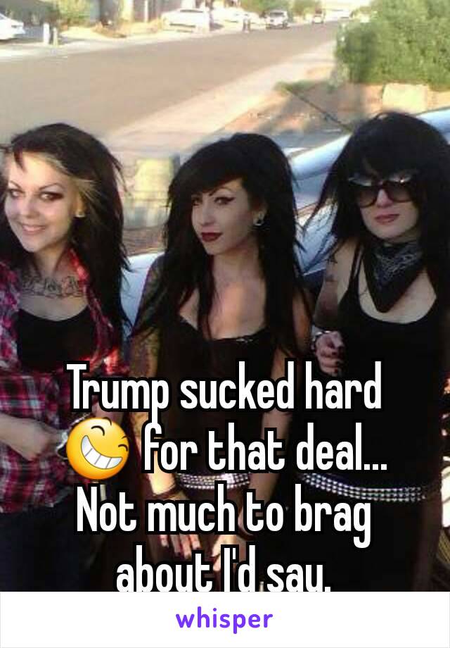 Trump sucked hard 😆 for that deal...
Not much to brag about I'd say.