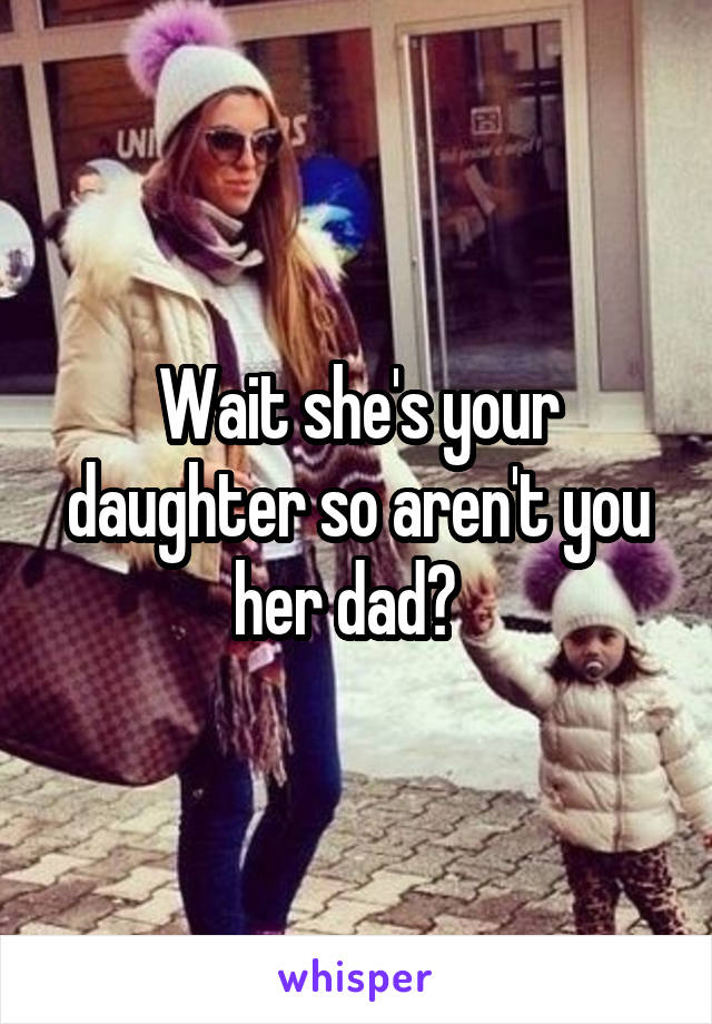 Wait she's your daughter so aren't you her dad?  