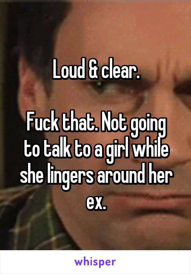 Loud & clear.

Fuck that. Not going to talk to a girl while she lingers around her ex.