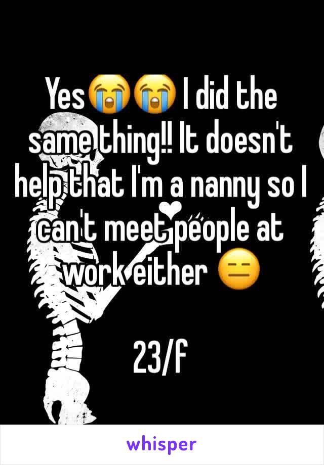 Yes😭😭 I did the same thing!! It doesn't help that I'm a nanny so I can't meet people at work either 😑

23/f