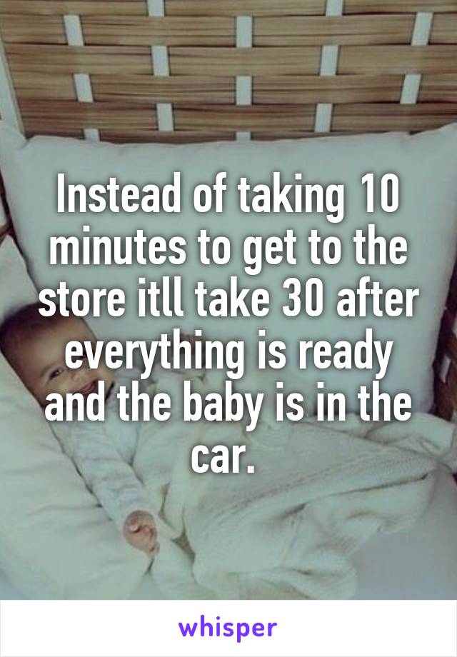 Instead of taking 10 minutes to get to the store itll take 30 after everything is ready and the baby is in the car. 
