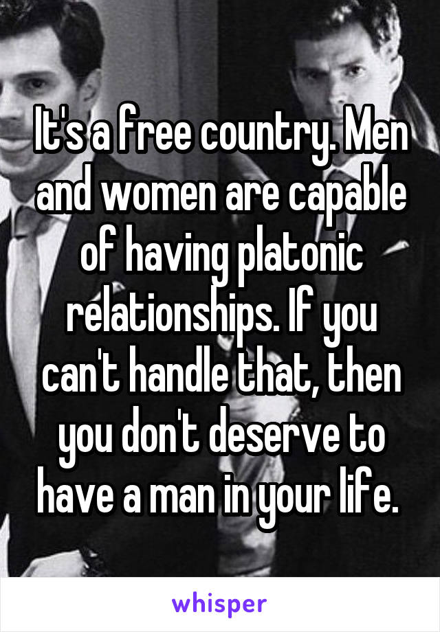It's a free country. Men and women are capable of having platonic relationships. If you can't handle that, then you don't deserve to have a man in your life. 