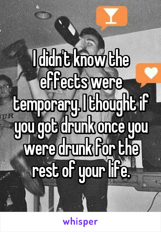 I didn't know the effects were temporary. I thought if you got drunk once you were drunk for the rest of your life.