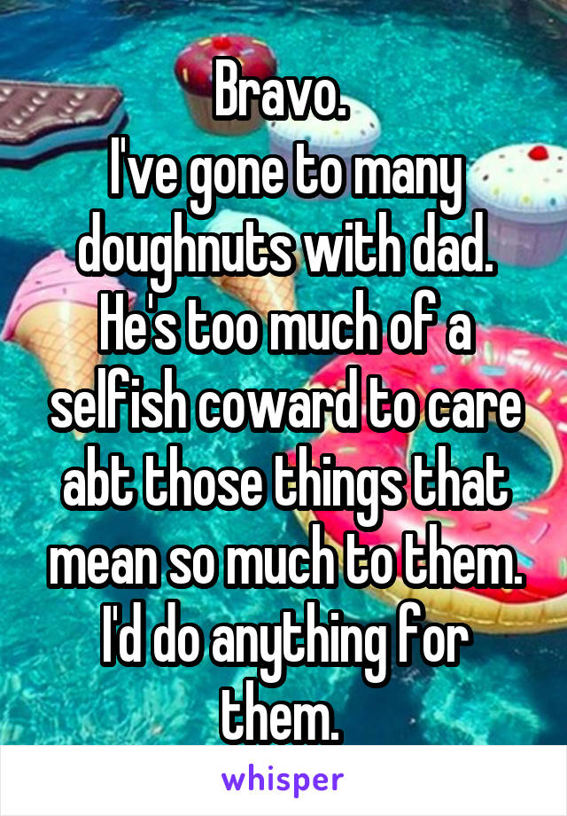 Bravo. 
I've gone to many doughnuts with dad. He's too much of a selfish coward to care abt those things that mean so much to them. I'd do anything for them. 