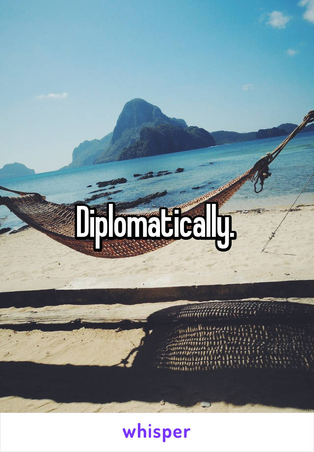 Diplomatically. 