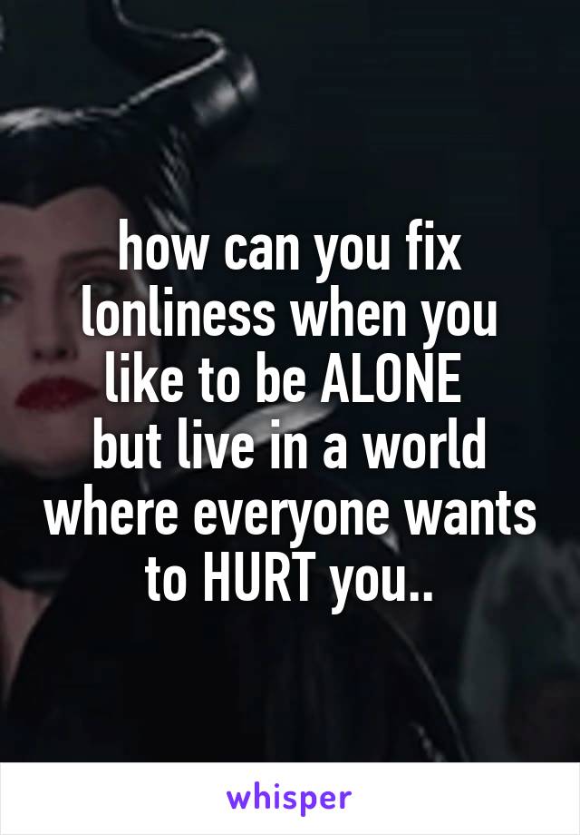 how can you fix lonliness when you like to be ALONE 
but live in a world where everyone wants to HURT you..