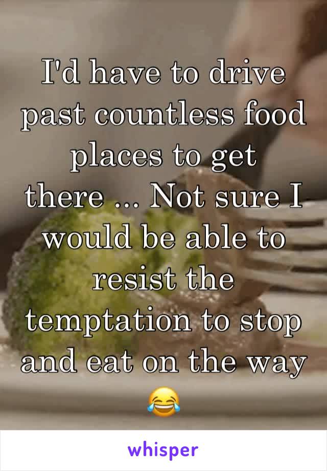 I'd have to drive past countless food places to get there ... Not sure I would be able to resist the temptation to stop and eat on the way 😂