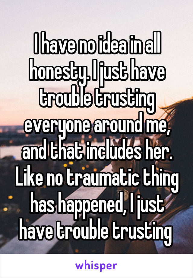 I have no idea in all honesty. I just have trouble trusting everyone around me, and that includes her. Like no traumatic thing has happened, I just have trouble trusting 