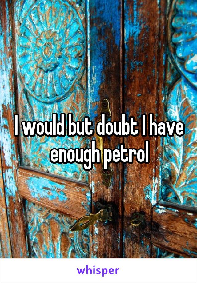 I would but doubt I have enough petrol