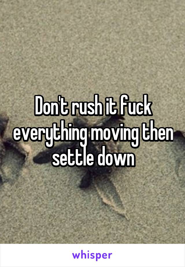 Don't rush it fuck everything moving then settle down
