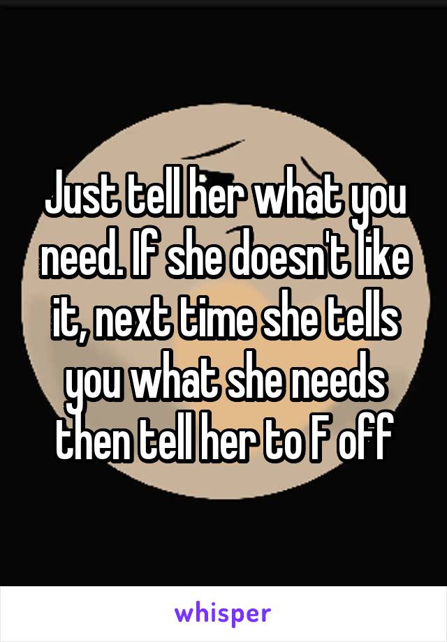 Just tell her what you need. If she doesn't like it, next time she tells you what she needs then tell her to F off