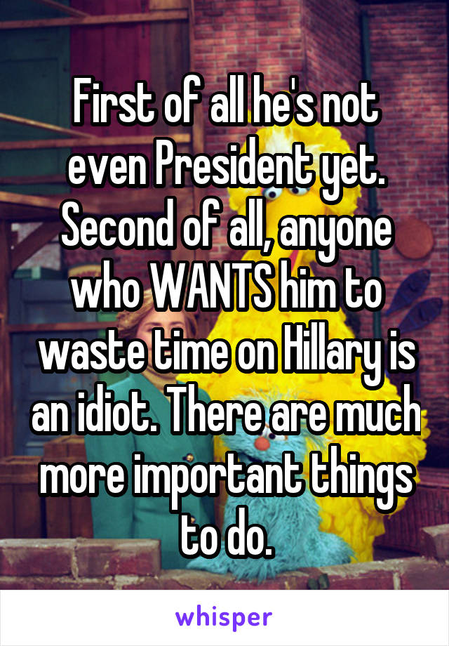 First of all he's not even President yet. Second of all, anyone who WANTS him to waste time on Hillary is an idiot. There are much more important things to do.