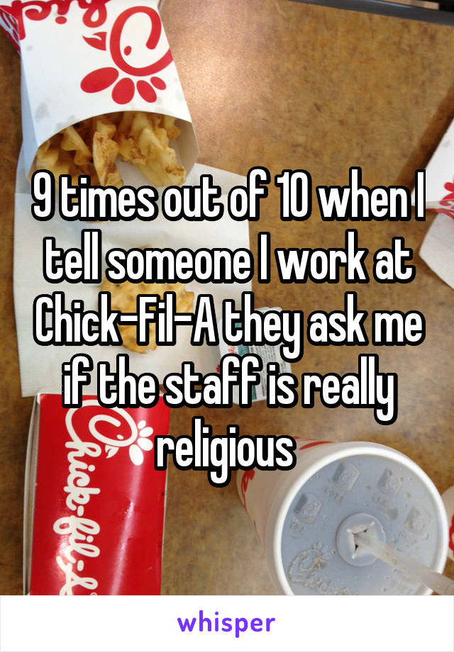 9 times out of 10 when I tell someone I work at Chick-Fil-A they ask me if the staff is really religious 