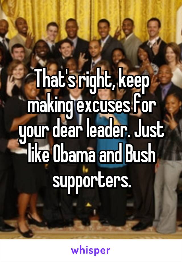 That's right, keep making excuses for your dear leader. Just like Obama and Bush supporters.