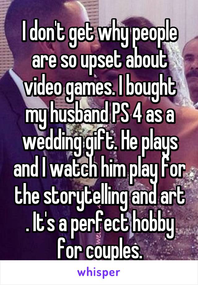 I don't get why people are so upset about video games. I bought my husband PS 4 as a wedding gift. He plays and I watch him play for the storytelling and art . It's a perfect hobby for couples.