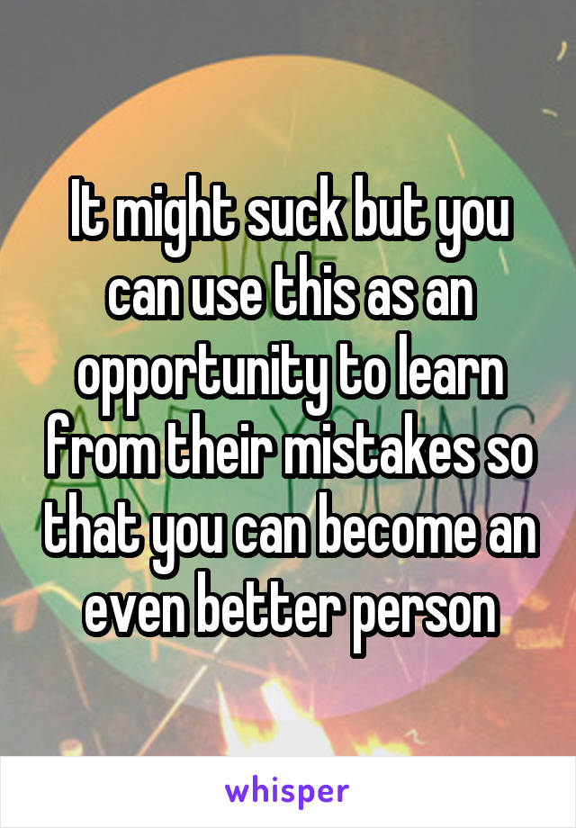 It might suck but you can use this as an opportunity to learn from their mistakes so that you can become an even better person