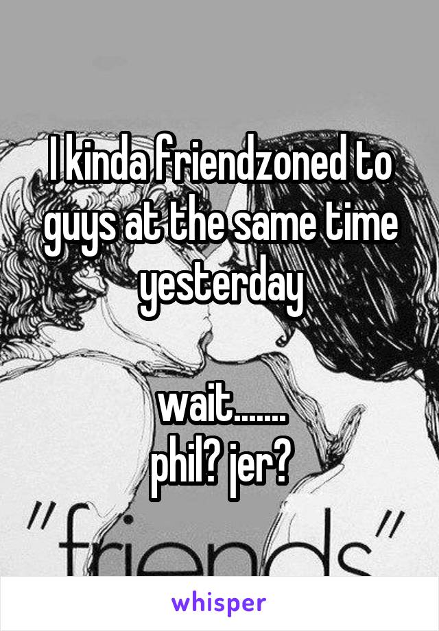 I kinda friendzoned to guys at the same time yesterday

wait.......
phil? jer?