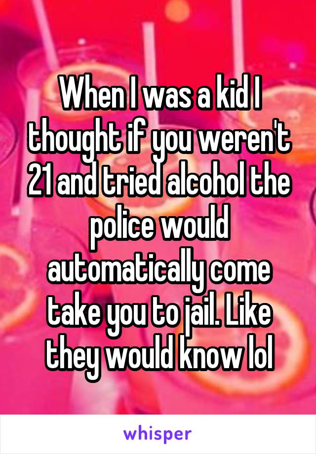 When I was a kid I thought if you weren't 21 and tried alcohol the police would automatically come take you to jail. Like they would know lol
