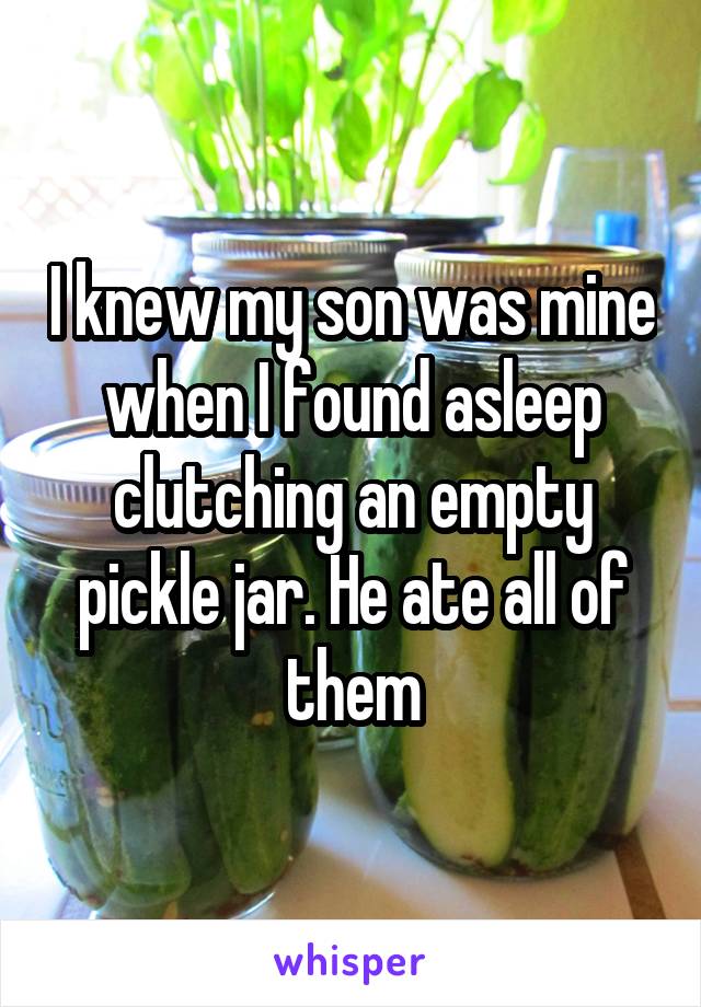 I knew my son was mine when I found asleep clutching an empty pickle jar. He ate all of them