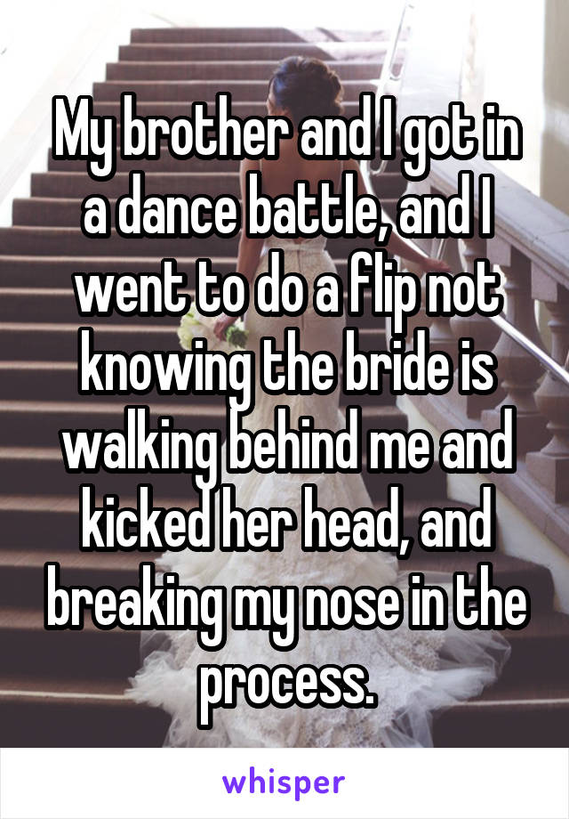 My brother and I got in a dance battle, and I went to do a flip not knowing the bride is walking behind me and kicked her head, and breaking my nose in the process.