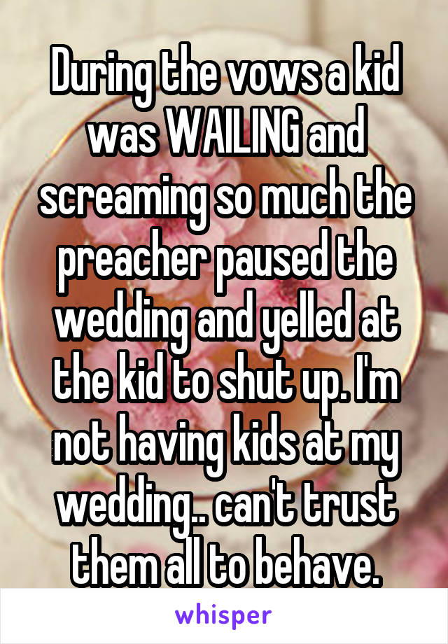 During the vows a kid was WAILING and screaming so much the preacher paused the wedding and yelled at the kid to shut up. I'm not having kids at my wedding.. can't trust them all to behave.