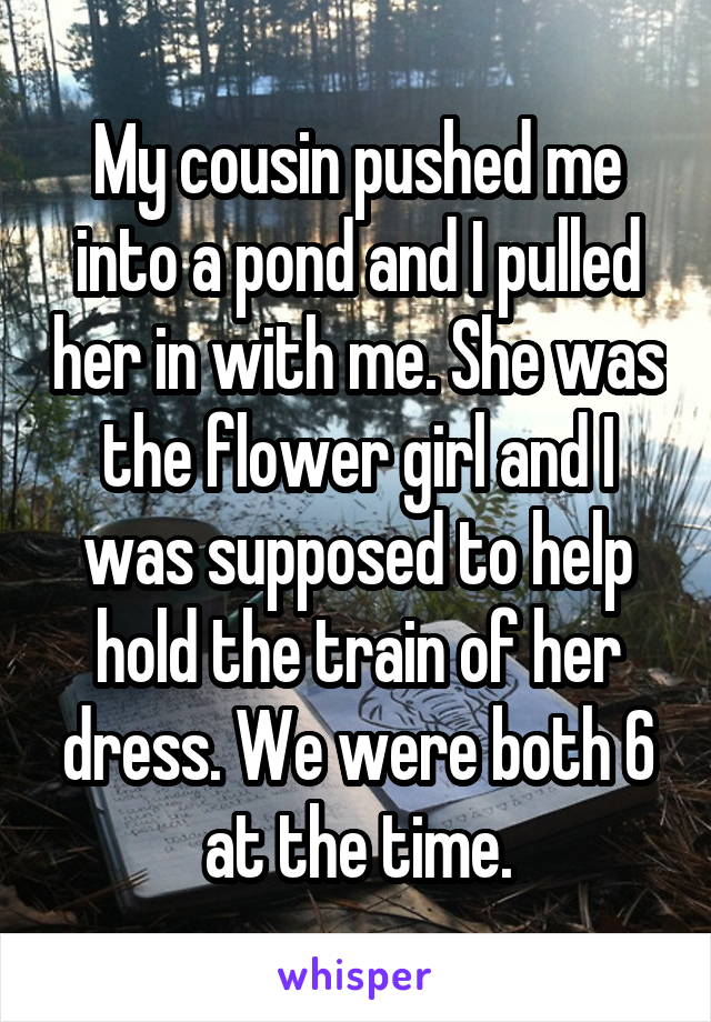 My cousin pushed me into a pond and I pulled her in with me. She was the flower girl and I was supposed to help hold the train of her dress. We were both 6 at the time.
