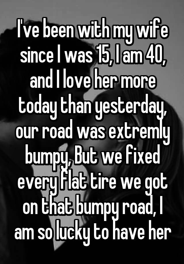 I Ve Been With My Wife Since I Was 15 I Am 40 And I Love Her More Today Than Yesterday Our Road Was Extremly Bumpy But We Fixed Every Flat Tire We